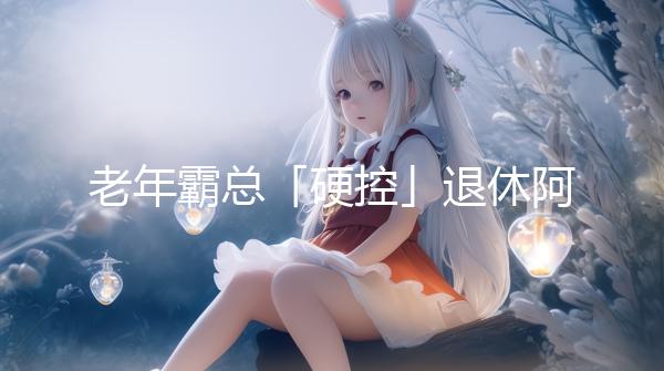 老年霸總「硬控」退休阿姨